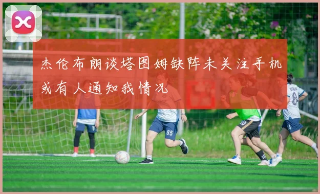 杰伦布朗谈塔图姆缺阵未关注手机或有人通知我情况
