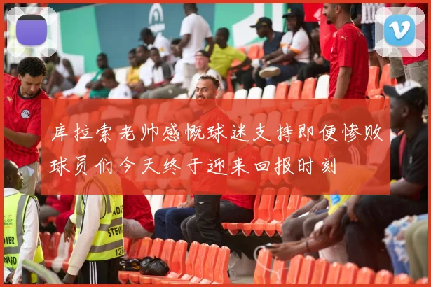 库拉索老帅感慨球迷支持即便惨败球员们今天终于迎来回报时刻