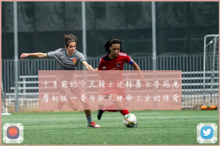 十年前的今天骑士逆转勇士夺冠老詹钉板一哥与欧文绝命三分的传奇时刻