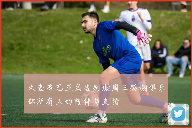 大查洛巴正式告别谢周三感谢俱乐部所有人的陪伴与支持