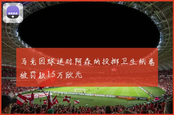 马竞因球迷对阿森纳投掷卫生纸卷被罚款15万欧元