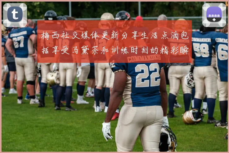 梅西社交媒体更新分享生活点滴包括享受马黛茶和训练时刻的精彩瞬间