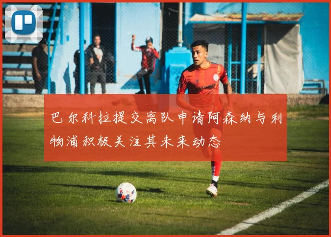 巴尔科拉提交离队申请阿森纳与利物浦积极关注其未来动态