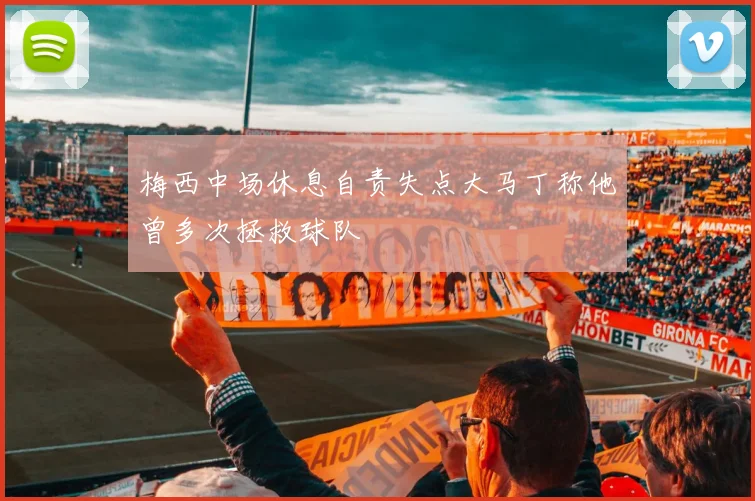 梅西中场休息自责失点大马丁称他曾多次拯救球队