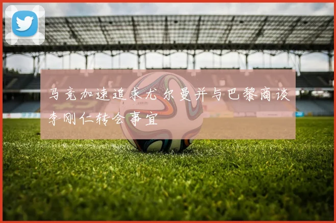 马竞加速追求尤尔曼并与巴黎商谈李刚仁转会事宜