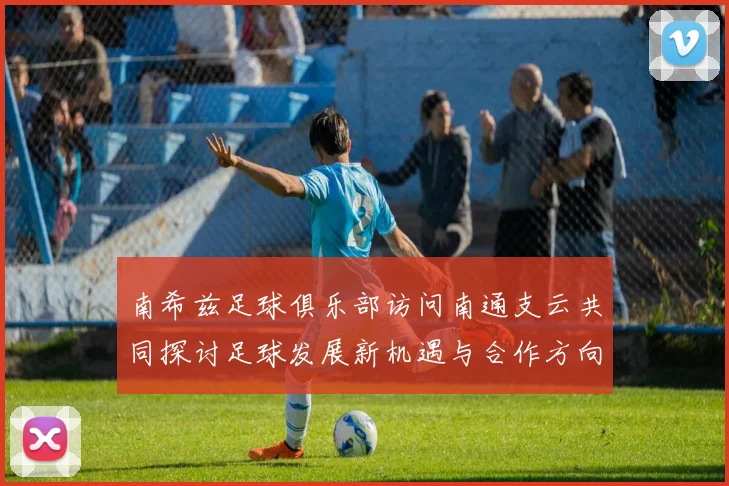 南希兹足球俱乐部访问南通支云共同探讨足球发展新机遇与合作方向
